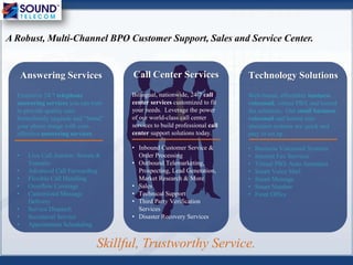 Technology Solutions
Web-based, affordable business
voicemail, virtual PBX and hosted
fax solutions. Our small business
voicemail and hosted auto
attendant systems are quick and
easy to set up.
• Business Voicemail Systems
• Internet Fax Services
• Virtual PBX Auto Attendant
• Smart Voice Mail
• Smart Message
• Smart Number
• Front Office
Call Center Services
Bilingual, nationwide, 24/7 call
center services customized to fit
your needs. Leverage the power
of our world-class call center
services to build professional call
center support solutions today.
• Inbound Customer Service &
Order Processing
• Outbound Telemarketing,
Prospecting, Lead Generation,
Market Research & More
• Sales
• Technical Support
• Third Party Verification
Services
• Disaster Recovery Services
Answering Services
Extensive 24/7 telephone
answering services you can trust
to provide quality care.
Immediately upgrade and “brand”
your phone image with cost-
effective answering services.
• Live Call Answer, Screen &
Transfer
• Advanced Call Forwarding
• Flexible Call Handling
• Overflow Coverage
• Customized Message
Delivery
• Service Dispatch
• Secretarial Service
• Appointment Scheduling
Skillful, Trustworthy Service.
A Robust, Multi-Channel BPO Customer Support, Sales and Service Center.
 