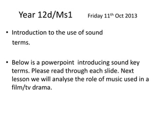 Year 12d/Ms1

Friday 11th Oct 2013

• Introduction to the use of sound
terms.
• Below is a powerpoint introducing sound key
terms. Please read through each slide. Next
lesson we will analyse the role of music used in a
film/tv drama.

 