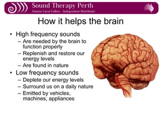 How it helps the brain High frequency sounds Are needed by the brain to function properly Replenish and restore our energy levels Are found in nature Low frequency sounds Deplete our energy levels Surround us on a daily nature Emitted by vehicles, machines, appliances 
