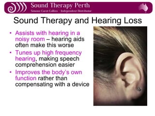 Sound Therapy and Hearing Loss Assists with hearing in a noisy room  – hearing aids often make this worse Tunes up high frequency hearing , making speech comprehension easier Improves the body’s own function  rather than compensating with a device 