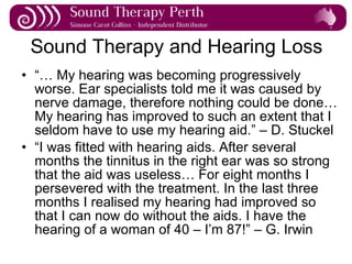 Sound Therapy and Hearing Loss “…  My hearing was becoming progressively worse. Ear specialists told me it was caused by nerve damage, therefore nothing could be done… My hearing has improved to such an extent that I seldom have to use my hearing aid.” – D. Stuckel “ I was fitted with hearing aids. After several months the tinnitus in the right ear was so strong that the aid was useless… For eight months I persevered with the treatment. In the last three months I realised my hearing had improved so that I can now do without the aids. I have the hearing of a woman of 40 – I’m 87!” – G. Irwin 