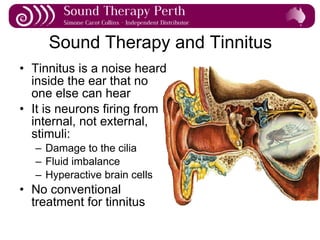 Sound Therapy and Tinnitus Tinnitus is a noise heard inside the ear that no one else can hear It is neurons firing from internal, not external, stimuli: Damage to the cilia Fluid imbalance Hyperactive brain cells No conventional treatment for tinnitus 