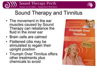 Sound Therapy and Tinnitus The movement in the ear muscles caused by Sound Therapy can rebalance the fluid in the inner ear Brain cells are calmed Flattened cilia may be stimulated to regain their upright position Triumph Over Tinnitus offers other treatments plus chemicals to avoid 