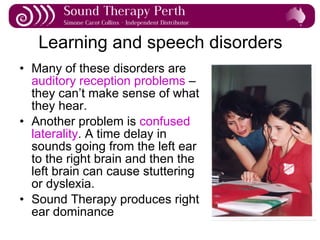 Learning and speech disorders Many of these disorders are  auditory reception problems  – they can’t make sense of what they hear. Another problem is  confused laterality . A time delay in sounds going from the left ear to the right brain and then the left brain can cause stuttering or dyslexia. Sound Therapy produces right ear dominance 