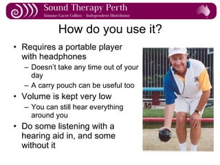 How do you use it? Requires a portable player with headphones Doesn’t take any time out of your day A carry pouch can be useful too Volume is kept very low You can still hear everything around you Do some listening with a hearing aid in, and some without it 
