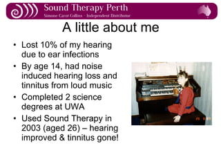 A little about me Lost 10% of my hearing due to ear infections By age 14, had noise induced hearing loss and tinnitus from loud music Completed 2 science degrees at UWA Used Sound Therapy in 2003 (aged 26) – hearing improved & tinnitus gone! 
