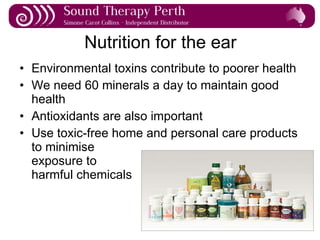 Nutrition for the ear Environmental toxins contribute to poorer health We need 60 minerals a day to maintain good health Antioxidants are also important Use toxic-free home and personal care products to minimise  exposure to  harmful chemicals 