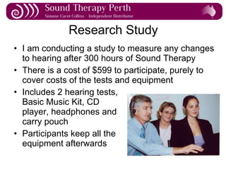 Research Study I am conducting a study to measure any changes to hearing after 300 hours of Sound Therapy There is a cost of $599 to participate, purely to cover costs of the tests and equipment Includes 2 hearing tests, Basic Music Kit, CD  player, headphones and carry pouch Participants keep all the  equipment afterwards 