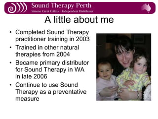 A little about me Completed Sound Therapy practitioner training in 2003 Trained in other natural therapies from 2004 Became primary distributor for Sound Therapy in WA in late 2006 Continue to use Sound Therapy as a preventative measure 