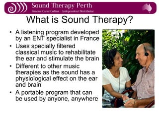 What is Sound Therapy? A listening program developed by an ENT specialist in France Uses specially filtered classical music to rehabilitate the ear and stimulate the brain Different to other music therapies as the sound has a physiological effect on the ear and brain A portable program that can be used by anyone, anywhere 