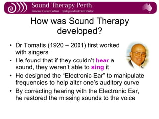 How was Sound Therapy developed? Dr Tomatis (1920 – 2001) first worked  with singers He found that if they couldn’t  hear  a  sound, they weren’t able to  sing  it He designed the “Electronic Ear” to manipulate frequencies to help alter one’s auditory curve By correcting hearing with the Electronic Ear, he restored the missing sounds to the voice 