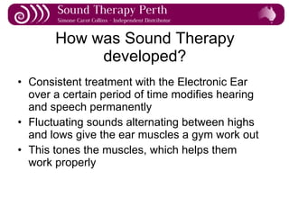 How was Sound Therapy developed? Consistent treatment with the Electronic Ear over a certain period of time modifies hearing and speech permanently Fluctuating sounds alternating between highs and lows give the ear muscles a gym work out This tones the muscles, which helps them work properly 
