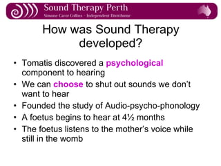 How was Sound Therapy developed? Tomatis discovered a  psychological  component to hearing We can  choose  to shut out sounds we don’t want to hear Founded the study of Audio-psycho-phonology A foetus begins to hear at 4½ months The foetus listens to the mother’s voice while still in the womb 