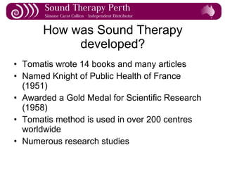 How was Sound Therapy developed? Tomatis wrote 14 books and many articles Named Knight of Public Health of France (1951) Awarded a Gold Medal for Scientific Research (1958) Tomatis method is used in over 200 centres worldwide Numerous research studies 