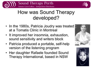How was Sound Therapy developed? In the 1980s, Patricia Joudry was treated  at a Tomatis Clinic in Montreal It improved her insomnia, exhaustion,  sound sensitivity and writers block Patricia produced a portable, self-help  version of the listening program Her daughter Rafaele founded Sound  Therapy International, based in NSW 