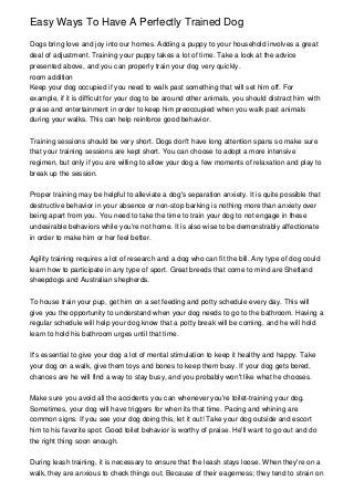 Easy Ways To Have A Perfectly Trained Dog

Dogs bring love and joy into our homes. Adding a puppy to your household involves a great
deal of adjustment. Training your puppy takes a lot of time. Take a look at the advice
presented above, and you can properly train your dog very quickly.
room addition
Keep your dog occupied if you need to walk past something that will set him off. For
example, if it is difficult for your dog to be around other animals, you should distract him with
praise and entertainment in order to keep him preoccupied when you walk past animals
during your walks. This can help reinforce good behavior.


Training sessions should be very short. Dogs don't have long attention spans so make sure
that your training sessions are kept short. You can choose to adopt a more intensive
regimen, but only if you are willing to allow your dog a few moments of relaxation and play to
break up the session.


Proper training may be helpful to alleviate a dog's separation anxiety. It is quite possible that
destructive behavior in your absence or non-stop barking is nothing more than anxiety over
being apart from you. You need to take the time to train your dog to not engage in these
undesirable behaviors while you're not home. It is also wise to be demonstrably affectionate
in order to make him or her feel better.


Agility training requires a lot of research and a dog who can fit the bill. Any type of dog could
learn how to participate in any type of sport. Great breeds that come to mind are Shetland
sheepdogs and Australian shepherds.


To house train your pup, get him on a set feeding and potty schedule every day. This will
give you the opportunity to understand when your dog needs to go to the bathroom. Having a
regular schedule will help your dog know that a potty break will be coming, and he will hold
learn to hold his bathroom urges until that time.


It's essential to give your dog a lot of mental stimulation to keep it healthy and happy. Take
your dog on a walk, give them toys and bones to keep them busy. If your dog gets bored,
chances are he will find a way to stay busy, and you probably won't like what he chooses.


Make sure you avoid all the accidents you can whenever you're toilet-training your dog.
Sometimes, your dog will have triggers for when its that time. Pacing and whining are
common signs. If you see your dog doing this, let it out! Take your dog outside and escort
him to his favorite spot. Good toilet behavior is worthy of praise. He'll want to go out and do
the right thing soon enough.


During leash training, it is necessary to ensure that the leash stays loose. When they're on a
walk, they are anxious to check things out. Because of their eagerness; they tend to strain on
 