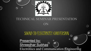 SOUND TO ELECTRICITY CONVERSION
TECHNICAL SEMINAR PRESENTATION
ON
Presented by:
Shreedhar Subhas
Electronics and Communication Engineering
 