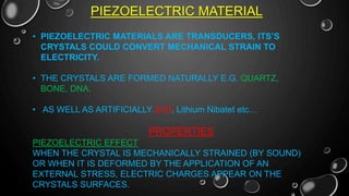 PIEZOELECTRIC MATERIAL
• PIEZOELECTRIC MATERIALS ARE TRANSDUCERS, ITS’S
CRYSTALS COULD CONVERT MECHANICAL STRAIN TO
ELECTRICITY.
• THE CRYSTALS ARE FORMED NATURALLY E.G. QUARTZ,
BONE, DNA.
• AS WELL AS ARTIFICIALLY ZnO, Lithium Nibatet etc…
PROPERTIES
PIEZOELECTRIC EFFECT
WHEN THE CRYSTAL IS MECHANICALLY STRAINED (BY SOUND)
OR WHEN IT IS DEFORMED BY THE APPLICATION OF AN
EXTERNAL STRESS, ELECTRIC CHARGES APPEAR ON THE
CRYSTALS SURFACES.
 