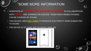 SOME MORE INFORMATION
• SCIENTISTS AT QUEEN MARY UNIVERSITY LONDON IN COLLABORATION
WITH NOKIA ARE WORKING ON A DEVICE FROM WHICH MOBILE PHONES
CAN BE CHARGED BY SOUND.
• THIS DEVICE USES ZINC OXIDE TO PRODUCE ELECTRICITY WHEN SUBJECTED
TO SOUND.
• THE DEVICE IS OF SAME SIZE AS NOKIA LUMIA 925
 