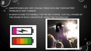 • SMARTPHONES ARE VERY CRUCIAL THESE DAYS AND THEIR BATTERY
PROBLEM IS VERY COMMON.
• IN NEAR FUTURE ITS POSSIBLE THAT WE MAY CHARGE OUR CELL PHONES BY
THE SOUND AT ROCK CONCERTS BY USING THIS TECHNOLOGY.
 