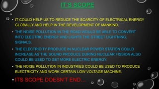 IT’S SCOPE
• IT COULD HELP US TO REDUCE THE SCARCITY OF ELECTRICAL ENERGY
GLOBALLY AND HELP IN THE DEVELOPMENT OF MANKIND.
• THE NOISE POLLUTION IN THE ROAD WOULD BE ABLE TO CONVERT
INTO ELECTRIC ENERGY AND LIGHTS THE STREET LIGHTNING,
SIGNALS.
• THE ELECTRICITY PRODUCE IN NUCLEAR POWER STATION COULD
INCREASE AS THE SOUND PRODUCE DURING NUCLEAR FISSION ALSO
COULD BE USED TO GET MORE ELECTRIC ENERGY.
• THE NOISE POLLUTION IN INDUSTRIES COULD BE USED TO PRODUCE
ELECTRICITY AND WORK CERTAIN LOW VOLTAGE MACHINE.
• ITS SCOPE DOESN’T END…
 