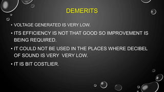 DEMERITS
• VOLTAGE GENERATED IS VERY LOW.
• ITS EFFICIENCY IS NOT THAT GOOD SO IMPROVEMENT IS
BEING REQUIRED.
• IT COULD NOT BE USED IN THE PLACES WHERE DECIBEL
OF SOUND IS VERY VERY LOW.
• IT IS BIT COSTLIER.
 