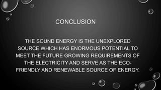 CONCLUSION
THE SOUND ENERGY IS THE UNEXPLORED
SOURCE WHICH HAS ENORMOUS POTENTIAL TO
MEET THE FUTURE GROWING REQUIREMENTS OF
THE ELECTRICITY AND SERVE AS THE ECO-
FRIENDLY AND RENEWABLE SOURCE OF ENERGY.
 