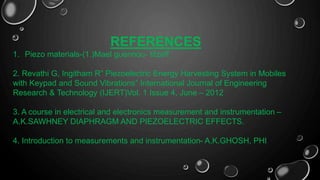 REFERENCES
1. Piezo materials-(1.)Mael guennou- titzeff.
2. Revathi G, Ingitham R” Piezoelectric Energy Harvesting System in Mobiles
with Keypad and Sound Vibrations” International Journal of Engineering
Research & Technology (IJERT)Vol. 1 Issue 4, June – 2012
3. A course in electrical and electronics measurement and instrumentation –
A.K.SAWHNEY DIAPHRAGM AND PIEZOELECTRIC EFFECTS.
4. Introduction to measurements and instrumentation- A.K.GHOSH, PHI
 
