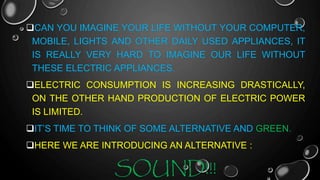 CAN YOU IMAGINE YOUR LIFE WITHOUT YOUR COMPUTER,
MOBILE, LIGHTS AND OTHER DAILY USED APPLIANCES, IT
IS REALLY VERY HARD TO IMAGINE OUR LIFE WITHOUT
THESE ELECTRIC APPLIANCES.
ELECTRIC CONSUMPTION IS INCREASING DRASTICALLY,
ON THE OTHER HAND PRODUCTION OF ELECTRIC POWER
IS LIMITED.
IT’S TIME TO THINK OF SOME ALTERNATIVE AND GREEN.
HERE WE ARE INTRODUCING AN ALTERNATIVE :
SOUND!!!
 