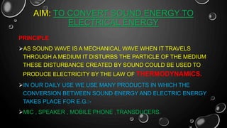 AIM: TO CONVERT SOUND ENERGY TO
ELECTRICAL ENERGY
PRINCIPLE
AS SOUND WAVE IS A MECHANICAL WAVE WHEN IT TRAVELS
THROUGH A MEDIUM IT DISTURBS THE PARTICLE OF THE MEDIUM
THESE DISTURBANCE CREATED BY SOUND COULD BE USED TO
PRODUCE ELECTRICITY BY THE LAW OF THERMODYNAMICS.
IN OUR DAILY USE WE USE MANY PRODUCTS IN WHICH THE
CONVERSION BETWEEN SOUND ENERGY AND ELECTRIC ENERGY
TAKES PLACE FOR E.G.:-
MIC , SPEAKER , MOBILE PHONE ,TRANSDUCERS.
 