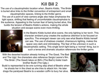 Kill Bill 2
The use of a claustrophobic location when, Beatrix Kiddo, ‘The Bride’
is buried alive links to the thriller convention of entrapment and small
claustrophobic spaces, linking to the thriller genre.
The use of a point of view camera angle also helps emphasise the
tight space, shifting that feeling of uncomfortable claustrophobia to
the audience. Appealing to the human fear of being buried alive, this
builds the tension of Beatrix Kiddo’s actions, making the whole
situation and escape scene even more thrilling.
In the Beatrix Kiddo buried alive scene, the only lighting is her torch. This
character ambient prop creates the audience attention to be focused on
specifics. The emerged viewer can only see what Beatrix Kiddo herself
can see. The use of shadows created, chiaroscuro lighting, makes the
space very dark and intimidating. The fear of the unknown in such a
claustrophobic setting. This single torch light being a ‘normal’ thing, but in
such a tense and dramatic situation references the thriller genre.
With the deserted location already hinting at ‘The Good, The Bad
and The Ugly’ the characters also reference Sergio Leone’s film.
‘The Bride’ (The Good) takes on Bill’s (The Bad’s) trailer trash
brother Budd (The Ugly.)
Budd is represented to be one cunning step ahed of Beatrix when
he shoots her in the chest as she tries to attack him. He later
drags the paralysed Beatrix to a wooden coffin to bury her alive.
 