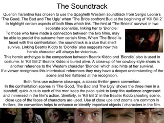 To those who have made a connection between the two films, may
be able to predict the outcome from certain films. When ‘The Bride’ is
faced with this confrontation, the soundtrack is a clue that she’ll
survive. Linking Beatrix Kiddo to ‘Blondie’ also suggests how this
heroic character will always be victorious.
Quentin Tarantino has chosen to use the Spaghetti Western soundtrack from Sergio Leone’s
‘The Good, The Bad and The Ugly’ when ‘The Bride confront Bud at the beginning of ‘Kill Bill 2’
to highlight certain aspects of both films which link. The hint at ‘The Bride’s’ survival in two
separate scenarios, linking her to ‘Blondie.’
The Soundtrack
This heroic archetype is the comparison between Beatrix Kiddo and ‘Blondie’ also is used in
costume. In ‘Kill Bill 2’ Beatrix Kiddo is buried alive. A close-up of her cowboy-style shoes is
another reference to the Western character ‘Blondie’ which also hints at her survival.
If a viewer recognises this intertextual references they may have a deeper understanding of the
scene and feel flattered at the recognition.
Both films use extreme close-ups, a classic thriller genre convention.
In the confrontation scenes in ‘The Good, The Bad and The Ugly’ shows the three men in a
standoff, quick cuts to each of the men keep the pace quick to keep the audience engrossed
and immersed in the film’s action. Similarly, in ‘Kill Bill 2’ in the Beatrix Kiddo shooting scene,
close ups of the faces of characters are used. Use of close ups and zooms are common in
thrillers, the convention helps to enhance or identify important objects / characters in the film.
 