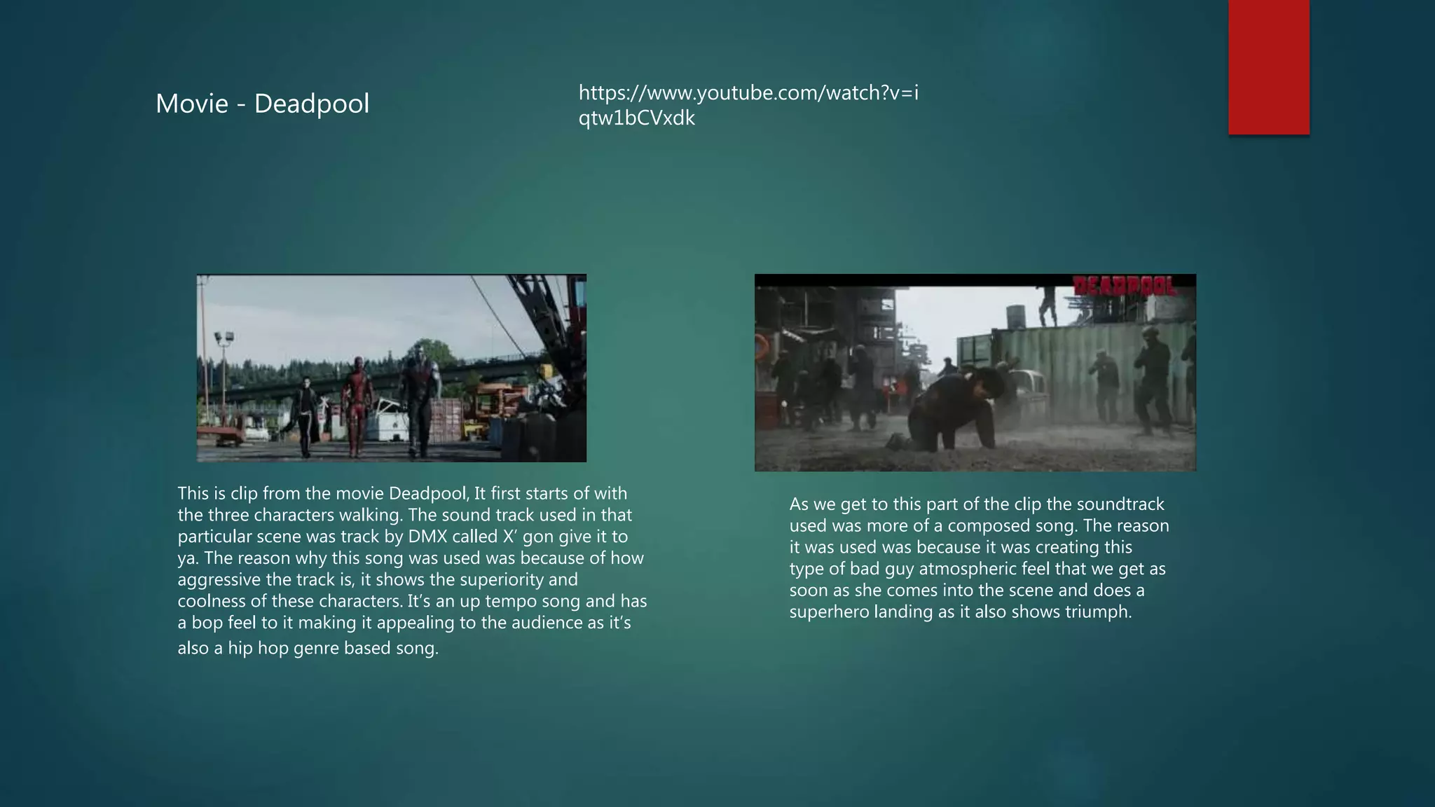 Movie - Deadpool
This is clip from the movie Deadpool, It first starts of with
the three characters walking. The sound track used in that
particular scene was track by DMX called X’ gon give it to
ya. The reason why this song was used was because of how
aggressive the track is, it shows the superiority and
coolness of these characters. It’s an up tempo song and has
a bop feel to it making it appealing to the audience as it’s
also a hip hop genre based song.
https://www.youtube.com/watch?v=i
qtw1bCVxdk
As we get to this part of the clip the soundtrack
used was more of a composed song. The reason
it was used was because it was creating this
type of bad guy atmospheric feel that we get as
soon as she comes into the scene and does a
superhero landing as it also shows triumph.
 
