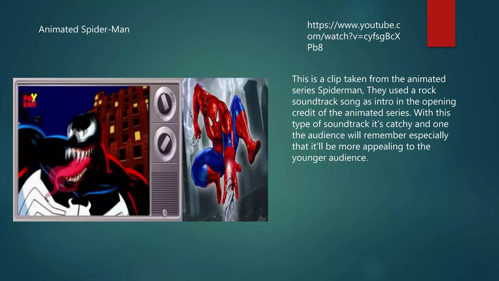 Animated Spider-Man https://www.youtube.c
om/watch?v=cyfsgBcX
Pb8
This is a clip taken from the animated
series Spiderman, They used a rock
soundtrack song as intro in the opening
credit of the animated series. With this
type of soundtrack it’s catchy and one
the audience will remember especially
that it’ll be more appealing to the
younger audience.
 