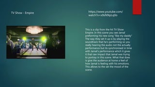 TV Show - Empire https://www.youtube.com/
watch?v=x9sN9ipLq0o
This is a clip from the hit TV Show
Empire. In this scene you see Jamal
preforming his new song “like my daddy”
The way they set it up is by playing the
soundtrack that he’s performing so you
really hearing the audio not the actually
performance but its synchronised in time
with Jamal's performance which it gives
it that raw impact that Jamal was trying
to portray in this scene. What that does
is give the audience at home a feel of
how Jamal is feeling with his emotions.
This allows to the set the mood of the
scene.
 
