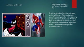 Animated Spider-Man https://www.youtube.c
om/watch?v=cyfsgBcX
Pb8
This is a clip taken from the animated
series Spiderman, They used a rock
soundtrack song as intro in the opening
credit of the animated series. With this
type of soundtrack it’s catchy and one
the audience will remember especially
that it’ll be more appealing to the
younger audience.
 