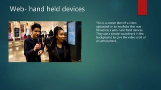 Web- hand held devices
This is a screen shot of a video
uploaded on to YouTube that was
filmed on a web-hand held devices.
They use a simple soundtrack in the
background to give the video a bit of
an atmosphere.
 