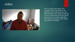video
This is a simple video taken from
youtube. It has a soundtrack in the
beginning of the video with the intro
then the video starts. People usually like
a intro it excites them for what is about
to come for a new video especially in
with soundtrack playing a part making
the audience remember.
 