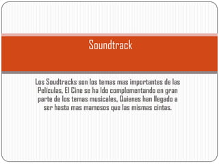 Soundtrack

Los Soudtracks son los temas mas importantes de las
 Películas, El Cine se ha Ido complementando en gran
 parte de los temas musicales, Quienes han llegado a
   ser hasta mas mamosos que las mismas cintas.
 