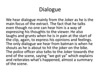 Dialogue
We hear dialogue mainly from the Joker as he is the
main focus of the extract. The fact that he talks
even though no one can hear him is a way of
expressing his thoughts to the viewer. He also
laughs and grunts when he is in pain at the start of
the clip, again, to express his opinions and feelings.
The only dialogue we hear from batman is when he
shouts as he is about to hit the joker on the bike.
The police officer also talks to the Joker towards the
end of the scene, saying “we got ya” which explains
and reiterates what’s happened, almost a summary
of the scene.

 