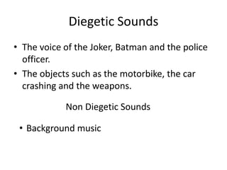 Diegetic Sounds
• The voice of the Joker, Batman and the police
officer.
• The objects such as the motorbike, the car
crashing and the weapons.
Non Diegetic Sounds
• Background music

 