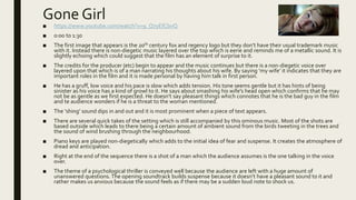 Gone Girl
■ https://www.youtube.com/watch?v=9_Q7yEfCbvQ
■ 0:00 to 1:30
■ The first image that appears is the 20th century fox and regency logo but they don’t have their usual trademark music
with it. Instead there is non-diegetic music layered over the top which is eerie and reminds me of a metallic sound. It is
slightly echoing which could suggest that the film has an element of surprise to it.
■ The credits for the producer (etc) begin to appear and the music continues but there is a non-diegetic voice over
layered upon that which is of a man narrating his thoughts about his wife. By saying ‘my wife’ it indicates that they are
important roles in the film and it is made personal by having him talk in first person.
■ He has a gruff, low voice and his pace is slow which adds tension. His tone seems gentle but it has hints of being
sinister as his voice has a kind of growl to it. He says about smashing his wife's head open which confirms that he may
not be as gentle as we first expected. He doesn’t say pleasant things which connotes that he is the bad guy in the film
and te audience wonders if he is a threat to the woman mentioned.
■ The ‘shing’ sound dips in and out and it is most prominent when a piece of text appears.
■ There are several quick takes of the setting which is still accompanied by this ominous music. Most of the shots are
based outside which leads to there being a certain amount of ambient sound from the birds tweeting in the trees and
the sound of wind brushing through the neighbourhood.
■ Piano keys are played non-diegetically which adds to the initial idea of fear and suspense. It creates the atmosphere of
dread and anticipation.
■ Right at the end of the sequence there is a shot of a man which the audience assumes is the one talking in the voice
over.
■ The theme of a psychological thriller is conveyed well because the audience are left with a huge amount of
unanswered questions.The opening soundtrack builds suspense because it doesn’t have a pleasant sound to it and
rather makes us anxious because the sound feels as if there may be a sudden loud note to shock us.
 