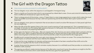 The Girl with the DragonTattoo
■ https://www.youtube.com/watch?v=L0bD4ts8eWY
■ The non-diegetic music within the sequence is Led Zeppelin’s ‘Immigrant Song’.
■ There is a build up of sound at start which is accompanied by a blank black screen. Drums and a kind of screeching sound
that is muffled are introduced as it goes into the song.
■ There is a large amount of drumming – every 4th beats there is a new image appearing on screen which makes the music
a form of parallel sound because the clip is dark and questioning and the drum beats seem quite mysterious and
disjointed.
■ The non-diegetic music gives an impression that we are about to watch an action film because it is fast paced right from
the very beginning.
■ When the title of the film appears there is the iconic tuned screaming of ‘aah aaaaaaaah ah’.This is repeated twice (1 a =
one beat). It reminds me of a cowboy fight sequence because it is fast paced, has a steady beat and has a lot of energy to
it as if the character’s are preparing themselves
■ It then goes into the lyrics of the song - after one repeat of the ‘ahs’ the lyrics are nature related which contrasts with the
harsh rock music. After a couple of seconds the song reduces its volume and tone to seem quite soft and endearing
before returning back to the hard rock music which sounds like a clash of sounds that fits the images given.
■ Parallel sound is present because the music gets more intense when fire is shown on screen. This conveys that there is a
sense of panic or confusion and the music matches this ideology.
■ At the end the music heightens its intensity and becomes the loudest it has been overall and then drifts out as the
audience are engulfed into the mouth of the animation.
■ A guitar drone ends the sequence which connotes mystery because it is a withheld sound that provides no conclusion and
therefore is left unsolved.
■ The opening soundtrack creates tension because of its alternative sound and it gives the audience an insight to the film –
it is full of drama and twists which could indicate that the story goes from good to bad.
 