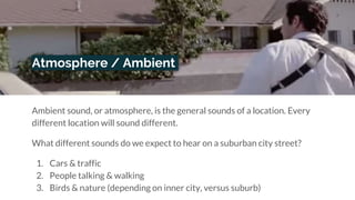 Atmosphere / Ambient
Ambient sound, or atmosphere, is the general sounds of a location. Every
different location will sound different.
What different sounds do we expect to hear on a suburban city street?
1. Cars & traffic
2. People talking & walking
3. Birds & nature (depending on inner city, versus suburb)
 