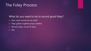 The Foley Process:
What do you need to do to record good foley?
 Plan: what sounds do we need?
 Prep: gather together props needed
 Record: steps, moves & spots
 Mix:
 