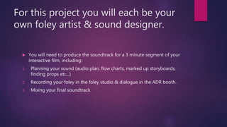 For this project you will each be your
own foley artist & sound designer.
 You will need to produce the soundtrack for a 3 minute segment of your
interactive film, including:
1. Planning your sound (audio plan, flow charts, marked up storyboards,
finding props etc...)
2. Recording your foley in the foley studio & dialogue in the ADR booth.
3. Mixing your final soundtrack
 