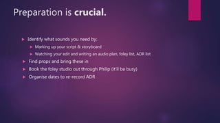 Preparation is crucial.
 Identify what sounds you need by:
 Marking up your script & storyboard
 Watching your edit and writing an audio plan, foley list, ADR list
 Find props and bring these in
 Book the foley studio out through Philip (it'll be busy)
 Organise dates to re-record ADR
 