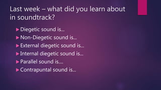 Last week – what did you learn about
in soundtrack?
 Diegetic sound is...
 Non-Diegetic sound is...
 External diegetic sound is...
 Internal diegetic sound is...
 Parallel sound is....
 Contrapuntal sound is...
 