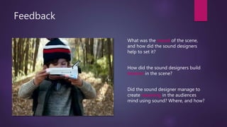 Feedback
What was the mood of the scene,
and how did the sound designers
help to set it?
How did the sound designers build
tension in the scene?
Did the sound designer manage to
create meaning in the audiences
mind using sound? Where, and how?
 