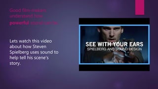 Good film-makers
understand how
powerful sound can be.
Lets watch this video
about how Steven
Spielberg uses sound to
help tell his scene's
story.
 